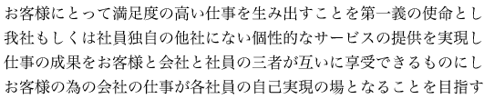お客様にとって満足度の高い仕事を生み出すことを第一義の使命とし我社もしくは社員独自の他社にない個性的なサービスの提供を実現し仕事の成果をお客様と会社と社員の三者が互いに享受できるものにしお客様の為の会社の仕事が各社員の自己実現の場となることを目指す