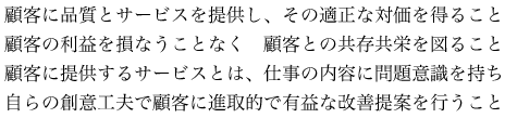 顧客に品質とサービスを提供し、その適正な対価を得ること顧客の利益を損なうことなく　顧客との共存共栄を図ること顧客に提供するサービスとは、仕事の内容に問題意識を持ち自らの創意工夫で顧客に進取的で有益な改善提案を行うこと
