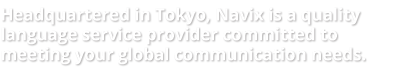 Headquated in Tokyo, Navix is a quality language service provider committed to meeting your global communication needs.